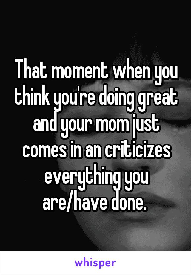 That moment when you think you're doing great and your mom just comes in an criticizes everything you are/have done. 