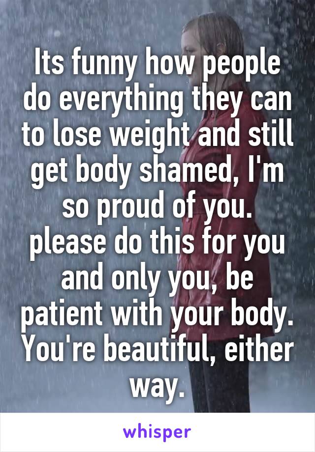 Its funny how people do everything they can to lose weight and still get body shamed, I'm so proud of you. please do this for you and only you, be patient with your body. You're beautiful, either way.
