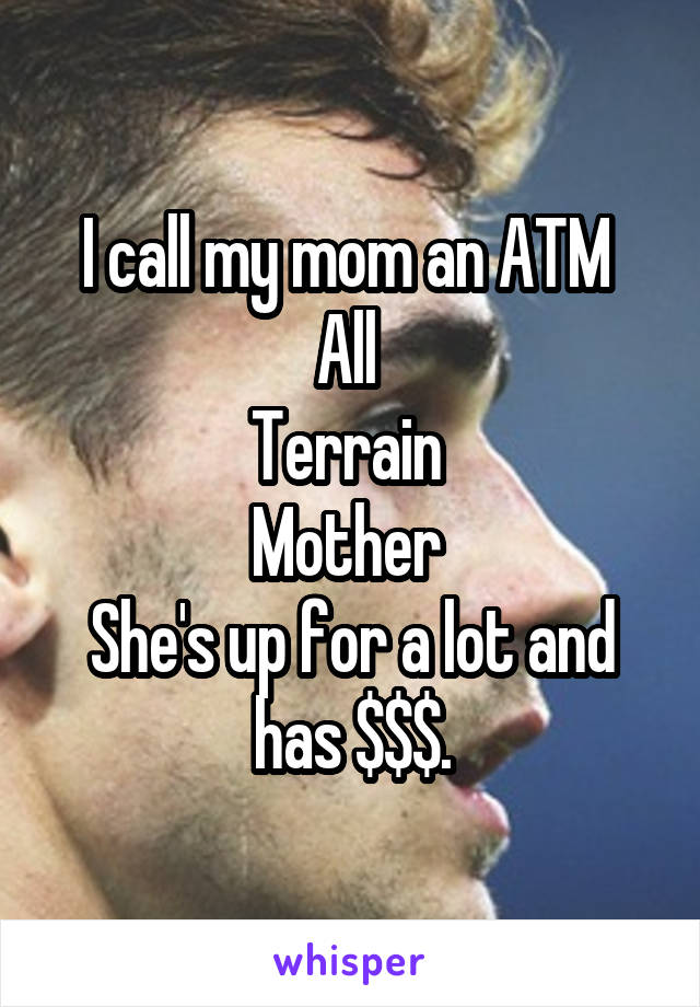 I call my mom an ATM 
All 
Terrain 
Mother 
She's up for a lot and has $$$.