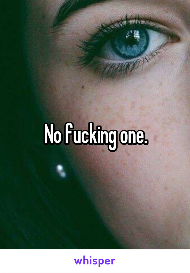 No fucking one.