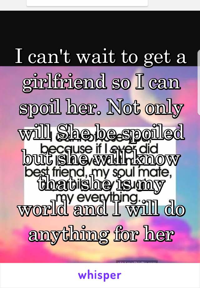 I can't wait to get a girlfriend so I can spoil her. Not only will She be spoiled but she will know that she is my world and I will do anything for her