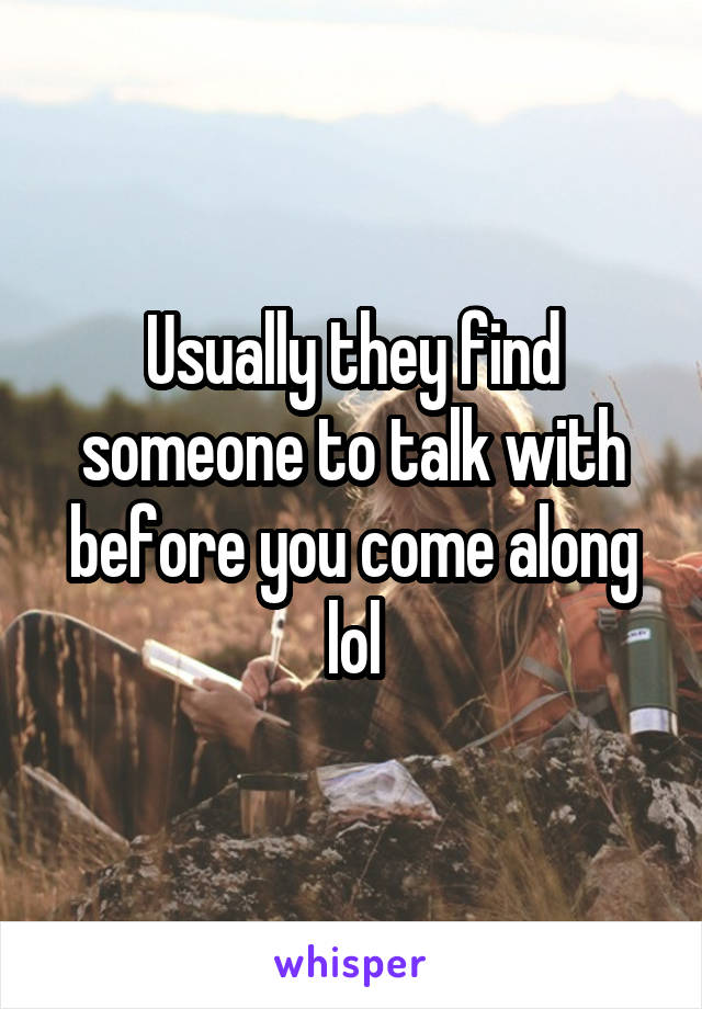 Usually they find someone to talk with before you come along lol