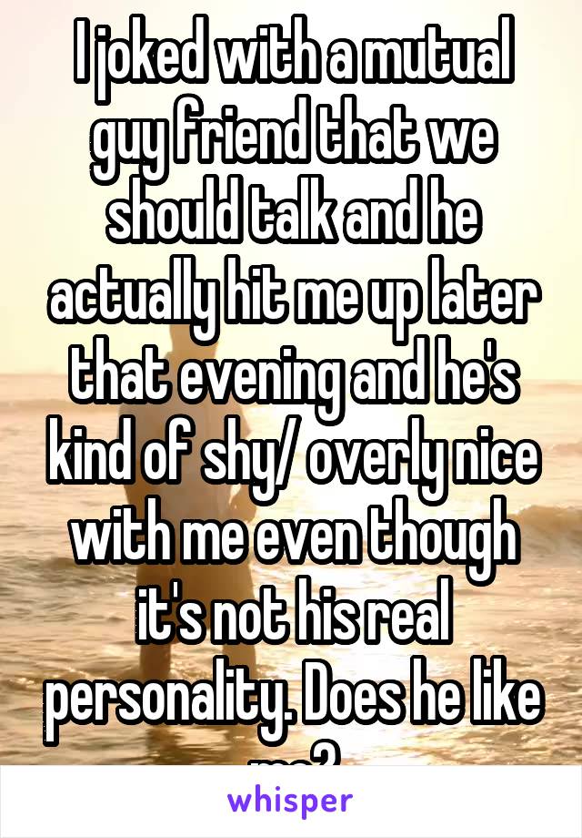 I joked with a mutual guy friend that we should talk and he actually hit me up later that evening and he's kind of shy/ overly nice with me even though it's not his real personality. Does he like me?