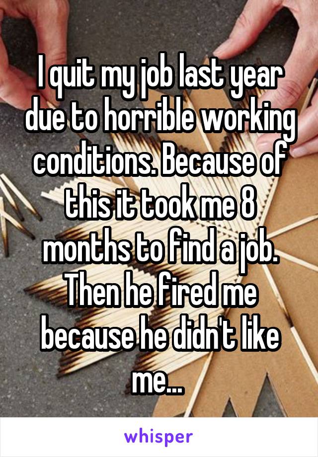 I quit my job last year due to horrible working conditions. Because of this it took me 8 months to find a job. Then he fired me because he didn't like me... 