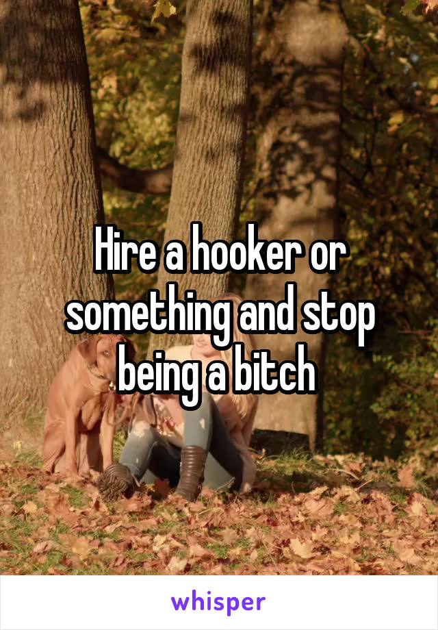 Hire a hooker or something and stop being a bitch 