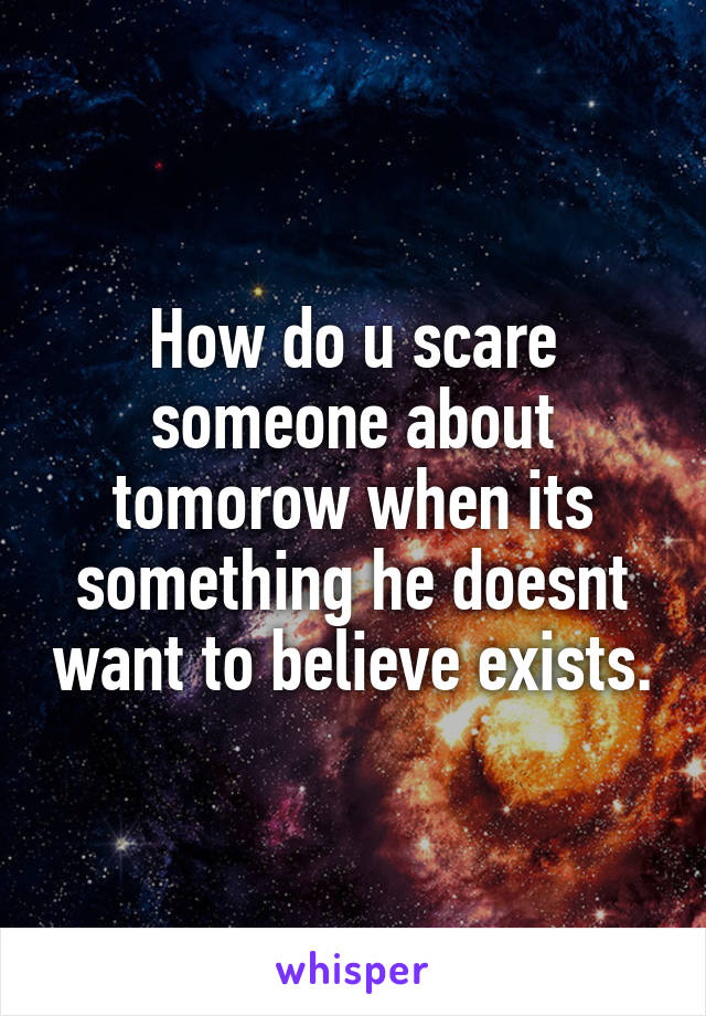 How do u scare someone about tomorow when its something he doesnt want to believe exists.