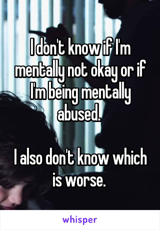 I don't know if I'm mentally not okay or if I'm being mentally abused. 

I also don't know which is worse. 