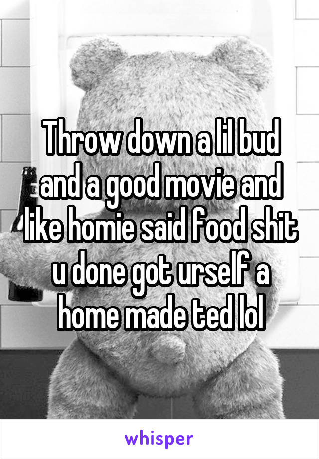 Throw down a lil bud and a good movie and like homie said food shit u done got urself a home made ted lol