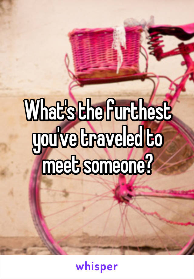 What's the furthest you've traveled to meet someone?