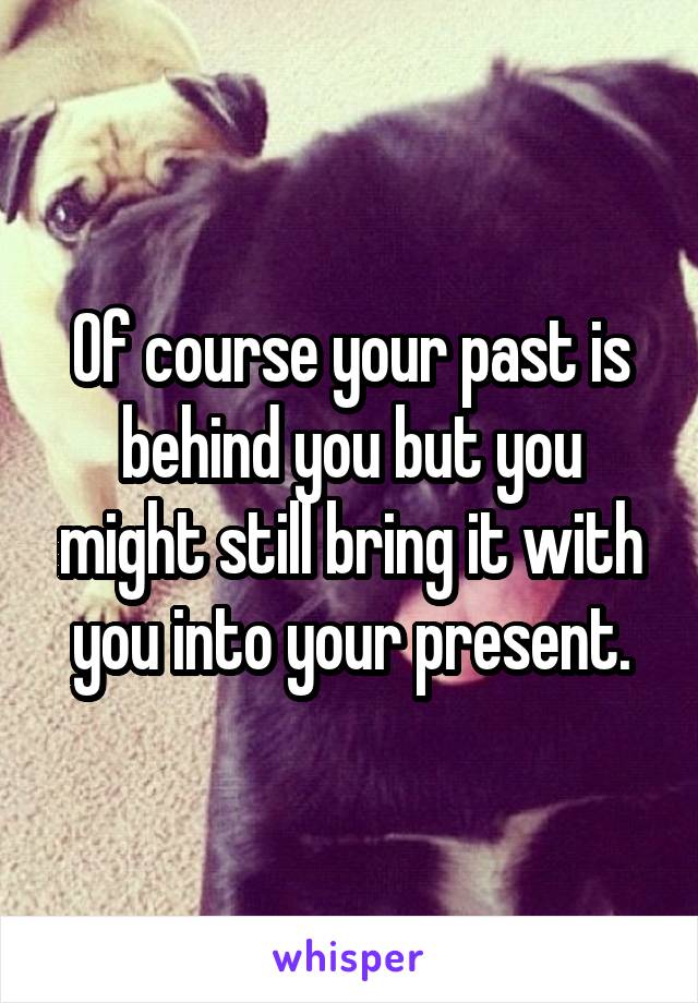 Of course your past is behind you but you might still bring it with you into your present.