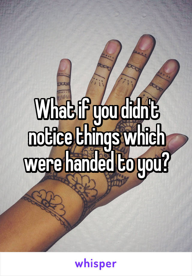 What if you didn't notice things which were handed to you?