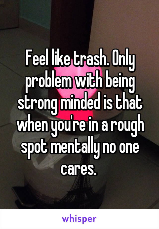 Feel like trash. Only problem with being strong minded is that when you're in a rough spot mentally no one cares. 