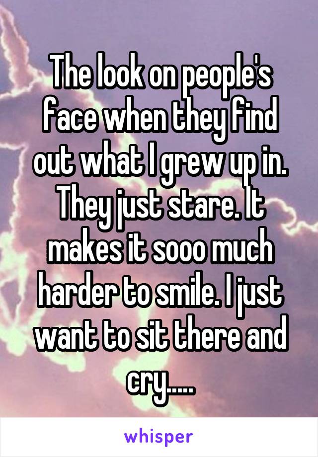 The look on people's face when they find out what I grew up in. They just stare. It makes it sooo much harder to smile. I just want to sit there and cry.....