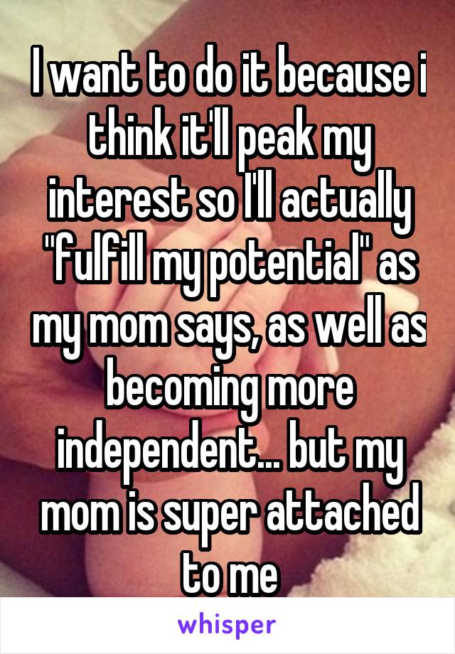 I want to do it because i think it'll peak my interest so I'll actually "fulfill my potential" as my mom says, as well as becoming more independent... but my mom is super attached to me