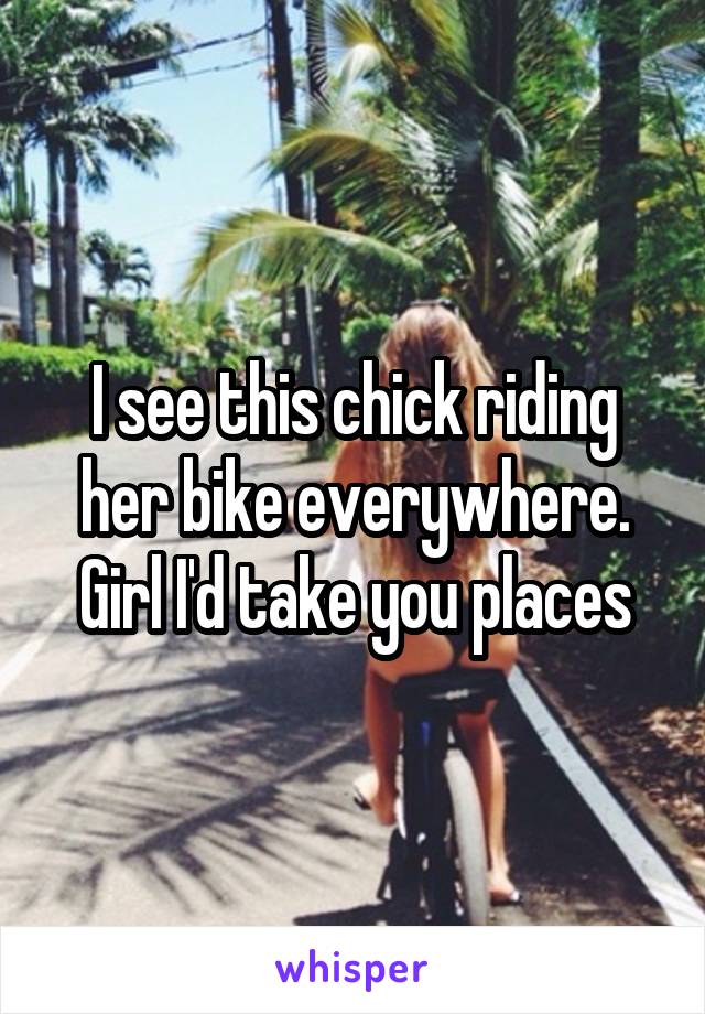 I see this chick riding her bike everywhere. Girl I'd take you places