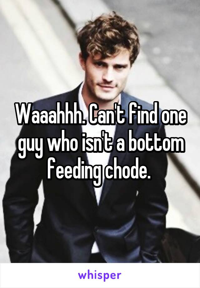 Waaahhh. Can't find one guy who isn't a bottom feeding chode. 