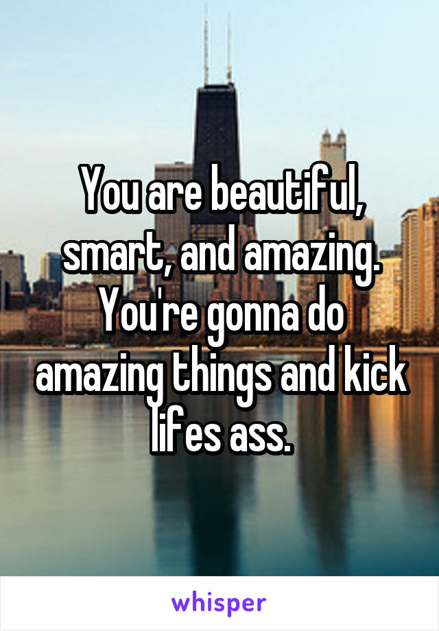 You are beautiful, smart, and amazing. You're gonna do amazing things and kick lifes ass.