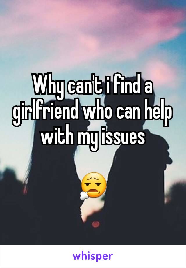 Why can't i find a girlfriend who can help with my issues

😧