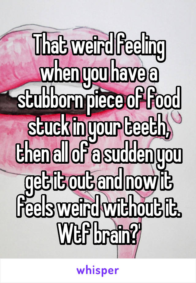 That weird feeling when you have a stubborn piece of food stuck in your teeth, then all of a sudden you get it out and now it feels weird without it. Wtf brain?'