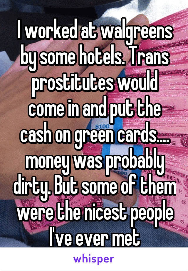 I worked at walgreens by some hotels. Trans prostitutes would come in and put the cash on green cards.... money was probably dirty. But some of them were the nicest people I've ever met