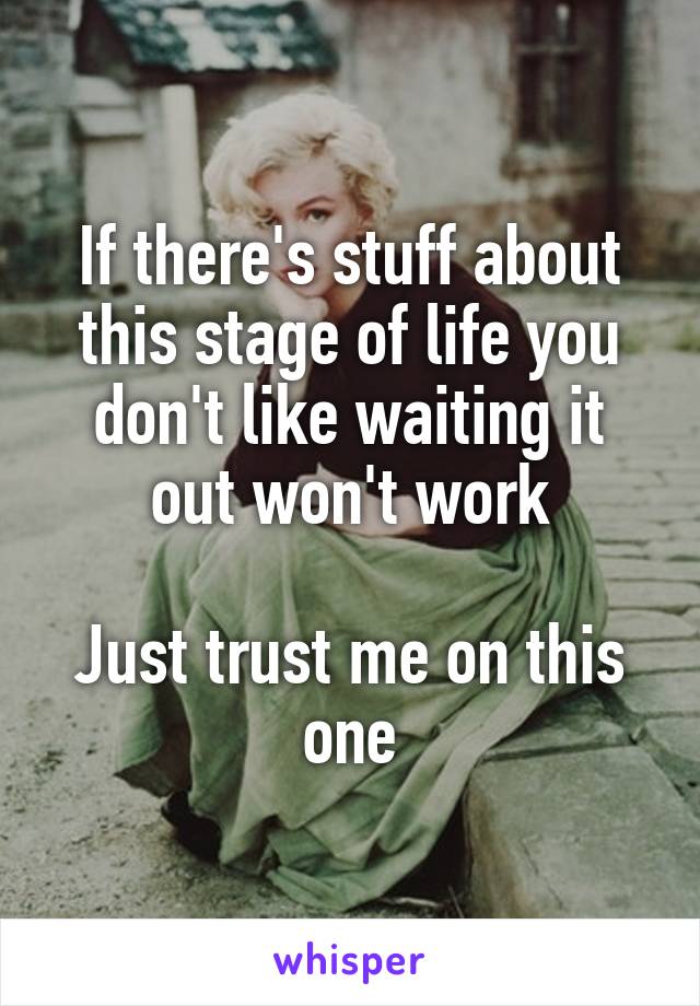 If there's stuff about this stage of life you don't like waiting it out won't work

Just trust me on this one