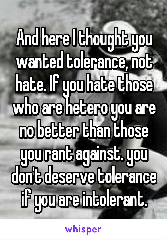 And here I thought you wanted tolerance, not hate. If you hate those who are hetero you are no better than those you rant against. you don't deserve tolerance if you are intolerant.