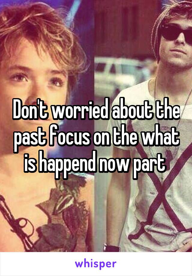 Don't worried about the past focus on the what is happend now part 