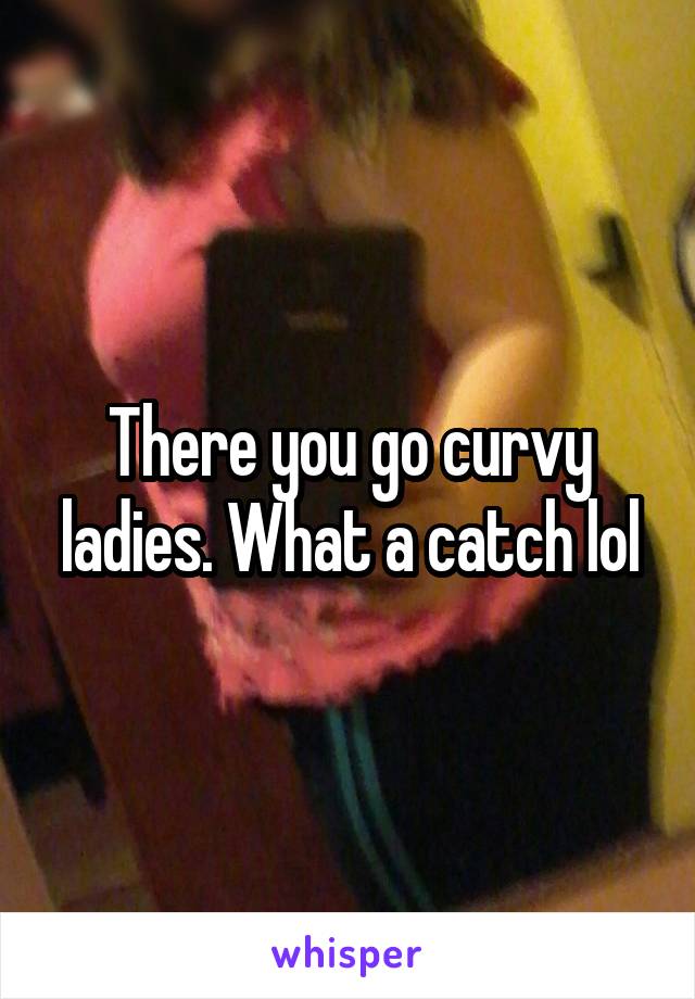 There you go curvy ladies. What a catch lol