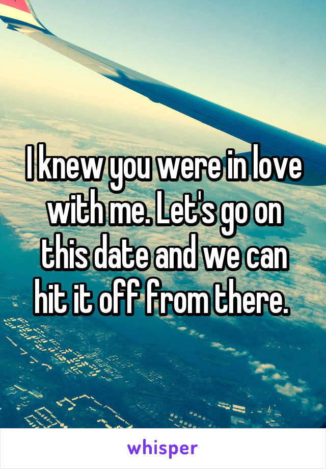 I knew you were in love with me. Let's go on this date and we can hit it off from there. 