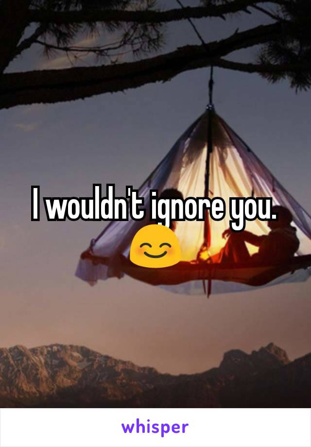 I wouldn't ignore you. 😊