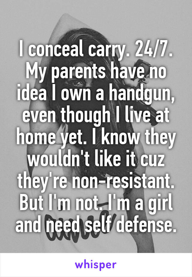 I conceal carry. 24/7. My parents have no idea I own a handgun, even though I live at home yet. I know they wouldn't like it cuz they're non-resistant. But I'm not. I'm a girl and need self defense.