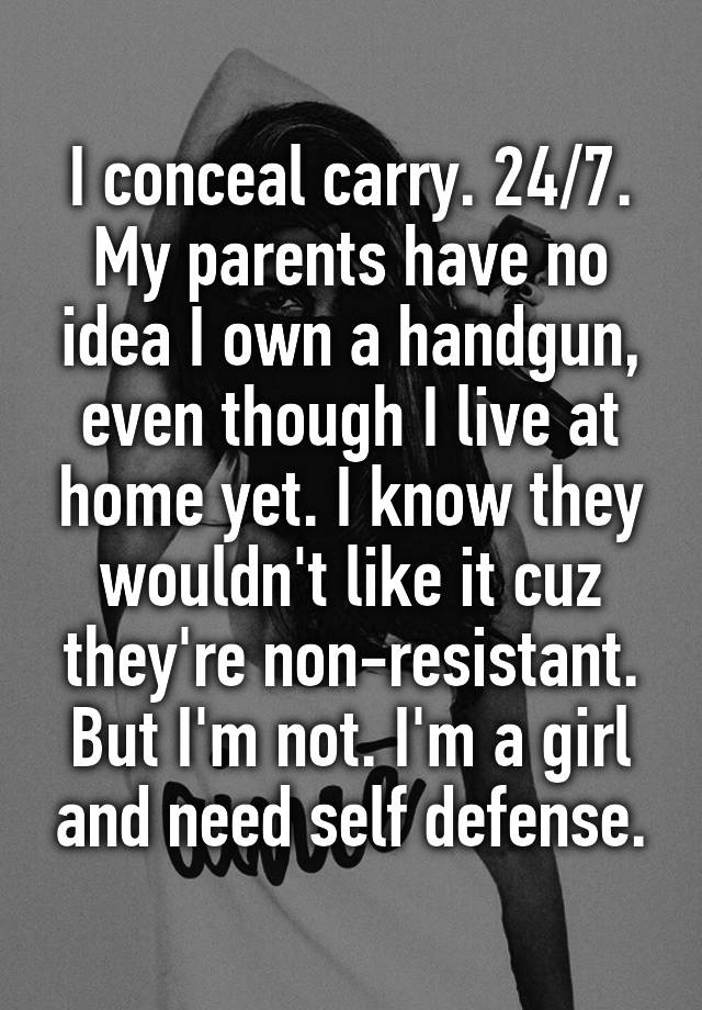 I conceal carry. 24/7. My parents have no idea I own a handgun, even though I live at home yet. I know they wouldn't like it cuz they're non-resistant. But I'm not. I'm a girl and need self defense.