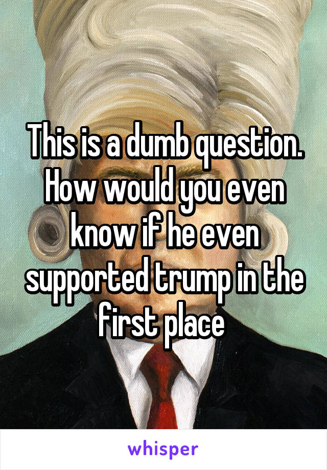 This is a dumb question. How would you even know if he even supported trump in the first place 