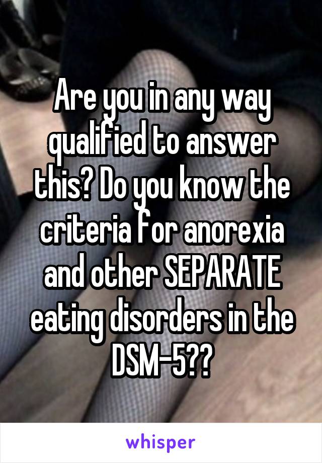 Are you in any way qualified to answer this? Do you know the criteria for anorexia and other SEPARATE eating disorders in the DSM-5??