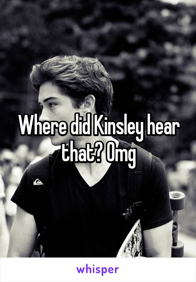Where did Kinsley hear that? Omg