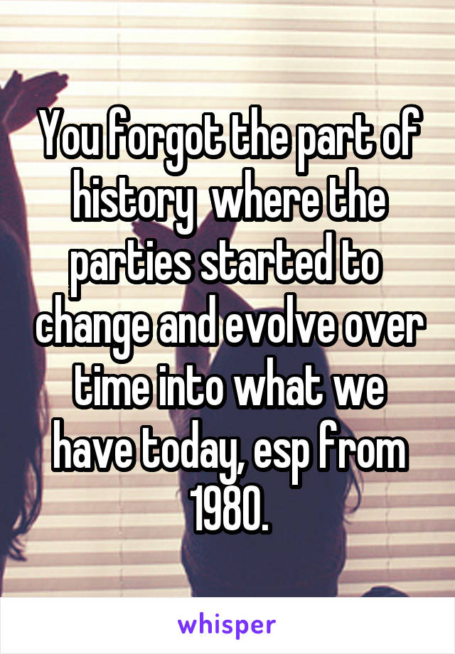 You forgot the part of history  where the parties started to  change and evolve over time into what we have today, esp from 1980.