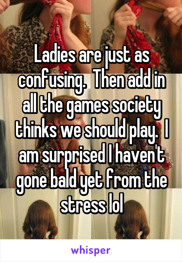 Ladies are just as confusing.  Then add in all the games society thinks we should play.  I am surprised I haven't gone bald yet from the stress lol