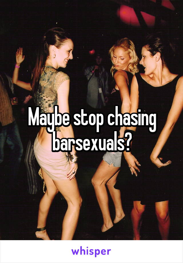 Maybe stop chasing barsexuals?