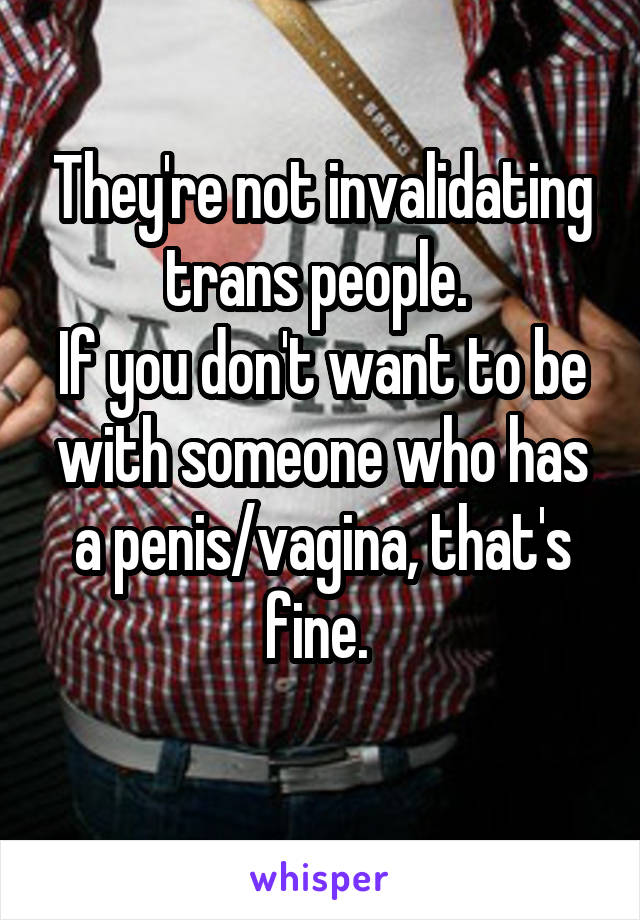 They're not invalidating trans people. 
If you don't want to be with someone who has a penis/vagina, that's fine. 
