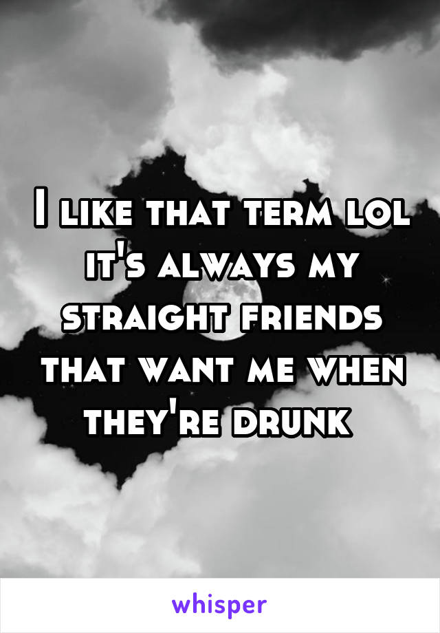 I like that term lol it's always my straight friends that want me when they're drunk 