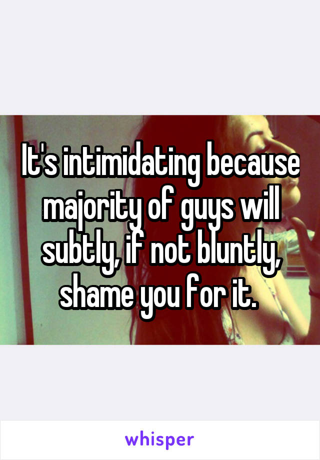 It's intimidating because majority of guys will subtly, if not bluntly, shame you for it. 