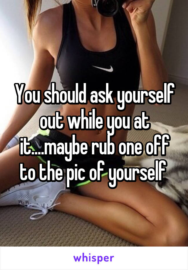 You should ask yourself out while you at it....maybe rub one off to the pic of yourself 