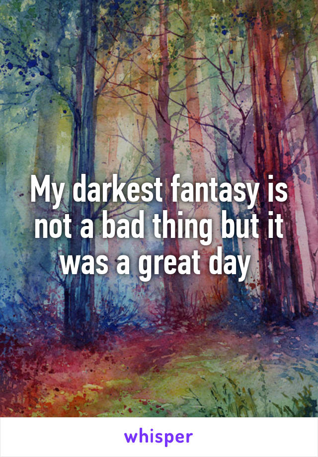 My darkest fantasy is not a bad thing but it was a great day 