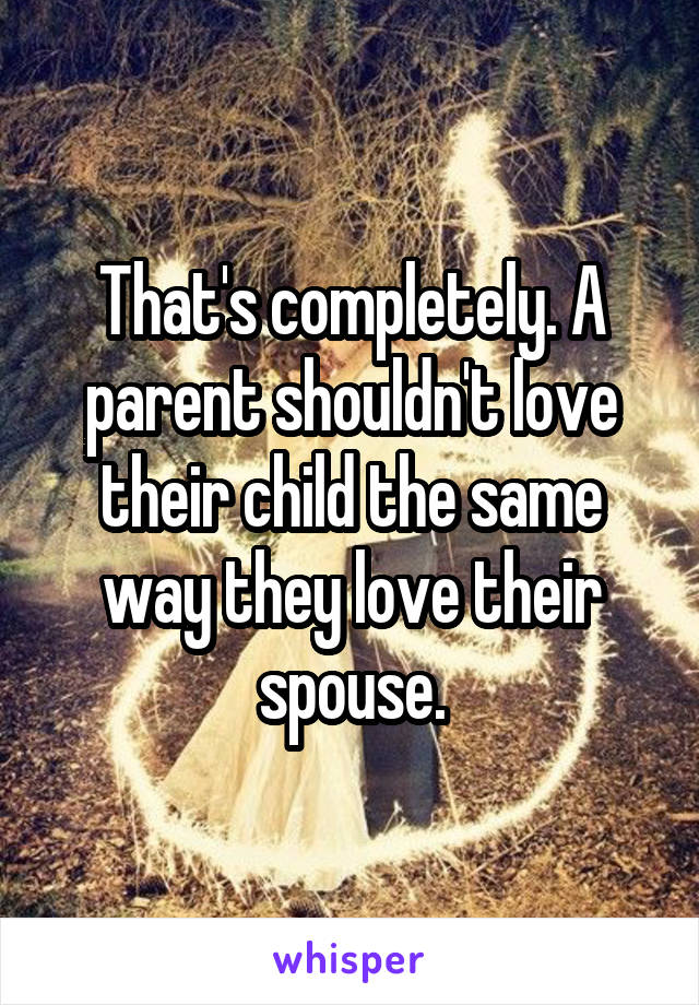 That's completely. A parent shouldn't love their child the same way they love their spouse.