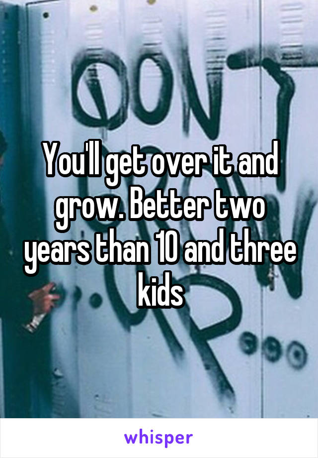 You'll get over it and grow. Better two years than 10 and three kids