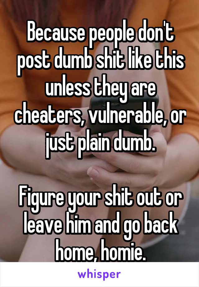 Because people don't post dumb shit like this unless they are cheaters, vulnerable, or just plain dumb.

Figure your shit out or leave him and go back home, homie.