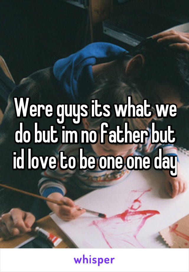 Were guys its what we do but im no father but id love to be one one day