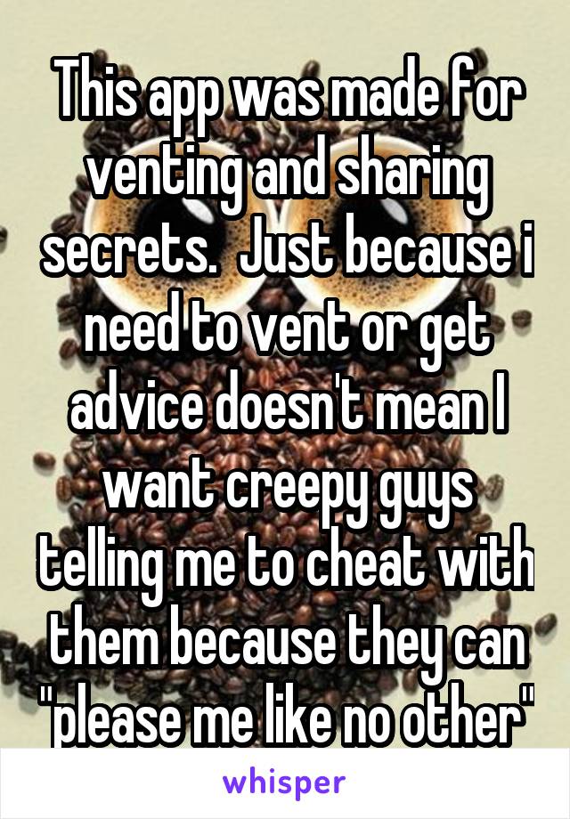 This app was made for venting and sharing secrets.  Just because i need to vent or get advice doesn't mean I want creepy guys telling me to cheat with them because they can "please me like no other"