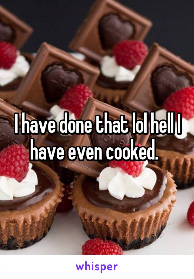 I have done that lol hell I have even cooked.  