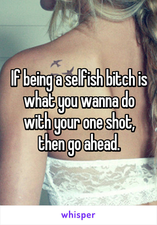 If being a selfish bitch is what you wanna do with your one shot, then go ahead.